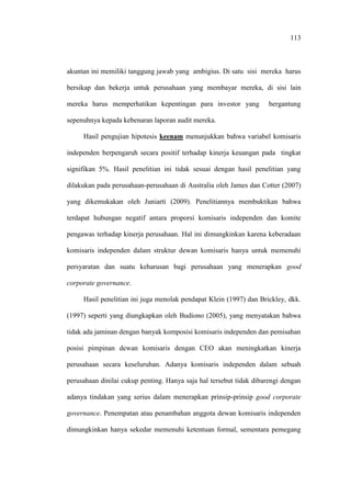 113
akuntan ini memiliki tanggung jawab yang ambigius. Di satu sisi mereka harus
bersikap dan bekerja untuk perusahaan yang membayar mereka, di sisi lain
mereka harus memperhatikan kepentingan para investor yang bergantung
sepenuhnya kepada kebenaran laporan audit mereka.
Hasil pengujian hipotesis keenam menunjukkan bahwa variabel komisaris
independen berpengaruh secara positif terhadap kinerja keuangan pada tingkat
signifikan 5%. Hasil penelitian ini tidak sesuai dengan hasil penelitian yang
dilakukan pada perusahaan-perusahaan di Australia oleh James dan Cotter (2007)
yang dikemukakan oleh Juniarti (2009). Penelitiannya membuktikan bahwa
terdapat hubungan negatif antara proporsi komisaris independen dan komite
pengawas terhadap kinerja perusahaan. Hal ini dimungkinkan karena keberadaan
komisaris independen dalam struktur dewan komisaris hanya untuk memenuhi
persyaratan dan suatu keharusan bagi perusahaan yang menerapkan good
corporate governance.
Hasil penelitian ini juga menolak pendapat Klein (1997) dan Brickley, dkk.
(1997) seperti yang diungkapkan oleh Budiono (2005), yang menyatakan bahwa
tidak ada jaminan dengan banyak komposisi komisaris independen dan pemisahan
posisi pimpinan dewan komisaris dengan CEO akan meningkatkan kinerja
perusahaan secara keseluruhan. Adanya komisaris independen dalam sebuah
perusahaan dinilai cukup penting. Hanya saja hal tersebut tidak dibarengi dengan
adanya tindakan yang serius dalam menerapkan prinsip-prinsip good corporate
governance. Penempatan atau penambahan anggota dewan komisaris independen
dimungkinkan hanya sekedar memenuhi ketentuan formal, sementara pemegang
 