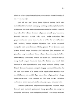 114
saham mayoritas (pengendali) masih memegang peranan penting sehingga kinerja
dewan tidak meningkat.
Hasil ini juga tidak sejalan dengan pendapat Sam’ani (2008) yang
menyatakan bahwa komisaris utama yang cenderung dapat mengatur keefektifan
seluruh tugas dan fungsi dewan komisaris masih merupakan komisaris yang tidak
independen. Dari beberapa komisaris independen yang ada pun, tidak semua
komisaris independen memiliki waktu dalam rangka memberikan fokus
pengawasan terhadap kinerja manajerial. Hal ini terlihat dari proporsi kehadiran
rapat komisaris, dimana komisaris independen tidak secara keseluruhan
menghadiri rapat dewan komisaris. Aktifnya peranan Dewan Komisaris dalam
praktek memang sangat tergantung pada lingkungan yang diciptakan oleh
perusahaan yang bersangkutan. Dalam beberapa kasus memang ada baiknya
Dewan Komisaris memainkan peranan yang relatif pasif, namun di Indonesia
sering terjadi anggota Komisaris Independen bahkan sama sekali tidak
menjalankan peran pengawasannya yang sangat mendasar terhadap Dewan
Direksi. Komisaris independen seringkali dianggap tidak memiliki manfaat. Hal
ini dapat dilihat dalam fakta, bahwa banyak anggota Dewan Komisaris tidak
memiliki kemampuan dan tidak dapat menunjukkan independensinya, sehingga
dalam banyak kasus, Dewan Komisaris juga gagal untuk mewakili kepentingan
stakeholders lainnya selain daripada kepentingan pemegang saham mayoritas.
Pada dasarnya komisaris independen memiliki peranan yang sama dengan
komisaris yaitu menjamin pelaksanaan strategi perusahaan dan mengawasi
manajemen perusahaan dalam mengelola perusahaan. Pada intinya komisaris
 