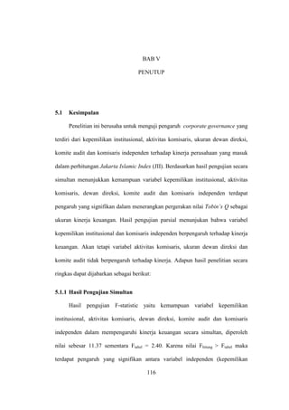116
BAB V
PENUTUP
5.1 Kesimpulan
Penelitian ini berusaha untuk menguji pengaruh corporate governance yang
terdiri dari kepemilikan institusional, aktivitas komisaris, ukuran dewan direksi,
komite audit dan komisaris independen terhadap kinerja perusahaan yang masuk
dalam perhitungan Jakarta Islamic Index (JII). Berdasarkan hasil pengujian secara
simultan menunjukkan kemampuan variabel kepemilikan institusional, aktivitas
komisaris, dewan direksi, komite audit dan komisaris independen terdapat
pengaruh yang signifikan dalam menerangkan pergerakan nilai Tobin’s Q sebagai
ukuran kinerja keuangan. Hasil pengujian parsial menunjukan bahwa variabel
kepemilikan institusional dan komisaris independen berpengaruh terhadap kinerja
keuangan. Akan tetapi variabel aktivitas komisaris, ukuran dewan direksi dan
komite audit tidak berpengaruh terhadap kinerja. Adapun hasil penelitian secara
ringkas dapat dijabarkan sebagai berikut:
5.1.1 Hasil Pengujian Simultan
Hasil pengujian F-statistic yaitu kemampuan variabel kepemilikan
institusional, aktivitas komisaris, dewan direksi, komite audit dan komisaris
independen dalam mempengaruhi kinerja keuangan secara simultan, diperoleh
nilai sebesar 11.37 sementara Ftabel = 2.40. Karena nilai Fhitung > Ftabel maka
terdapat pengaruh yang signifikan antara variabel independen (kepemilikan
 