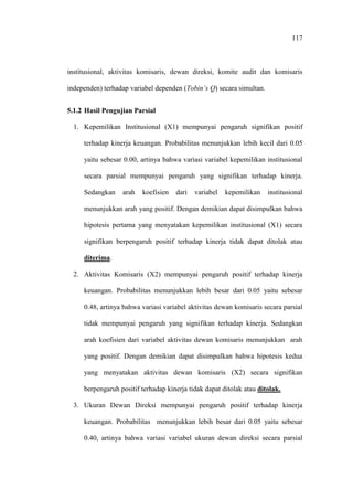 117
institusional, aktivitas komisaris, dewan direksi, komite audit dan komisaris
independen) terhadap variabel dependen (Tobin’s Q) secara simultan.
5.1.2 Hasil Pengujian Parsial
1. Kepemilikan Institusional (X1) mempunyai pengaruh signifikan positif
terhadap kinerja keuangan. Probabilitas menunjukkan lebih kecil dari 0.05
yaitu sebesar 0.00, artinya bahwa variasi variabel kepemilikan institusional
secara parsial mempunyai pengaruh yang signifikan terhadap kinerja.
Sedangkan arah koefisien dari variabel kepemilikan institusional
menunjukkan arah yang positif. Dengan demikian dapat disimpulkan bahwa
hipotesis pertama yang menyatakan kepemilikan institusional (X1) secara
signifikan berpengaruh positif terhadap kinerja tidak dapat ditolak atau
diterima.
2. Aktivitas Komisaris (X2) mempunyai pengaruh positif terhadap kinerja
keuangan. Probabilitas menunjukkan lebih besar dari 0.05 yaitu sebesar
0.48, artinya bahwa variasi variabel aktivitas dewan komisaris secara parsial
tidak mempunyai pengaruh yang signifikan terhadap kinerja. Sedangkan
arah koefisien dari variabel aktivitas dewan komisaris menunjukkan arah
yang positif. Dengan demikian dapat disimpulkan bahwa hipotesis kedua
yang menyatakan aktivitas dewan komisaris (X2) secara signifikan
berpengaruh positif terhadap kinerja tidak dapat ditolak atau ditolak.
3. Ukuran Dewan Direksi mempunyai pengaruh positif terhadap kinerja
keuangan. Probabilitas menunjukkan lebih besar dari 0.05 yaitu sebesar
0.40, artinya bahwa variasi variabel ukuran dewan direksi secara parsial
 