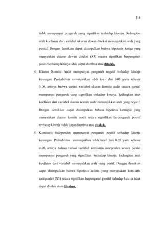 118
tidak mempunyai pengaruh yang signifikan terhadap kinerja. Sedangkan
arah koefisien dari variabel ukuran dewan direksi menunjukkan arah yang
positif. Dengan demikian dapat disimpulkan bahwa hipotesis ketiga yang
menyatakan ukuran dewan direksi (X3) secara signifikan berpengaruh
positif terhadap kinerja tidak dapat diterima atau ditolak.
4. Ukuran Komite Audit mempunyai pengaruh negatif terhadap kinerja
keuangan. Probabilitas menunjukkan lebih kecil dari 0.05 yaitu sebesar
0.00, artinya bahwa variasi variabel ukuran komite audit secara parsial
mempunyai pengaruh yang signifikan terhadap kinerja. Sedangkan arah
koefisien dari variabel ukuran komite audit menunjukkan arah yang negatif.
Dengan demikian dapat disimpulkan bahwa hipotesis keempat yang
menyatakan ukuran komite audit secara signifikan berpengaruh positif
terhadap kinerja tidak dapat diterima atau ditolak.
5. Komisaris Independen mempunyai pengaruh positif terhadap kinerja
keuangan. Probabilitas menunjukkan lebih kecil dari 0.05 yaitu sebesar
0.00, artinya bahwa variasi variabel komisaris independen secara parsial
mempunyai pengaruh yang signifikan terhadap kinerja. Sedangkan arah
koefisien dari variabel menunjukkan arah yang positf. Dengan demikian
dapat disimpulkan bahwa hipotesis kelima yang menyatakan komisaris
independen (X5) secara signifikan berpengaruh positif terhadap kinerja tidak
dapat ditolak atau diterima.
 