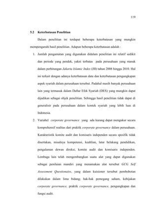 119
5.2 Keterbatasan Penelitian
Dalam penelitian ini terdapat beberapa keterbatasan yang mungkin
mempengaruhi hasil penelitian. Adapun beberapa keterbatasan adalah :
1. Jumlah pengamatan yang digunakan didalam penelitian ini relatif sedikit
dan periode yang pendek, yakni terbatas pada perusahaan yang masuk
dalam perhitungan Jakarta Islamic Index (JII) tahun 2008 hingga 2010. Hal
ini terkait dengan adanya keterbatasan data dan keterbatasan pengungkapan
aspek syariah dalam perusahaan tersebut. Padahal masih banyak perusahaan
lain yang termasuk dalam Daftar Efek Syariah (DES) yang mungkin dapat
dijadikan sebagai objek penelitian. Sehingga hasil penelitian tidak dapat di
generalisir pada perusahaan dalam kontek syariah yang lebih luas di
Indonesia.
2. Variabel corporate governance yang ada kurang dapat mengukur secara
komprehensif realitas dari praktik corporate governance dalam perusahaan.
Karakteristik komite audit dan komisaris independen secara spesifik tidak
disertakan, misalnya kompetensi, keahlian, latar belakang pendidikan,
pengalaman dewan direksi, komite audit dan komisaris independen.
Lembaga lain telah mengembangkan suatu alat yang dapat digunakan
sebagai penilaian mandiri yang menamakan alat tersebut GCG Self
Assessment Questionaire, yang dalam kuisioner tersebut pembobotan
dilakukan dalam lima bidang; hak-hak pemegang saham, kebijakan
corporate governance, praktik corporate governance, pengungkapan dan
fungsi audit.
 