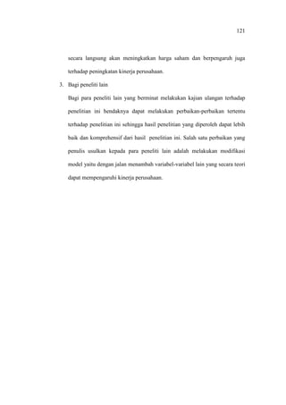 121
secara langsung akan meningkatkan harga saham dan berpengaruh juga
terhadap peningkatan kinerja perusahaan.
3. Bagi peneliti lain
Bagi para peneliti lain yang berminat melakukan kajian ulangan terhadap
penelitian ini hendaknya dapat melakukan perbaikan-perbaikan tertentu
terhadap penelitian ini sehingga hasil penelitian yang diperoleh dapat lebih
baik dan komprehensif dari hasil penelitian ini. Salah satu perbaikan yang
penulis usulkan kepada para peneliti lain adalah melakukan modifikasi
model yaitu dengan jalan menambah variabel-variabel lain yang secara teori
dapat mempengaruhi kinerja perusahaan.
 