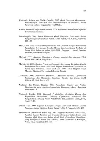 123
Khairandy, Ridwan dan Malik, Camelia. 2007. Good Corporate Governance:
Perkembangan Pemikiran dan Implementasinya di Indonesia dalam
Perspektif Hukum. Yogyakarta : Total Media.
Komite Nasional Kebijakan Governance. 2006. Pedoman Umum Good Corporate
Governance Indonesia.
Lestariningsih. 2008. Peran Penerapan Good Corporate Governance dalam
Pengembangan Perusahaan Publik. Spirit Publik, Vol.4, No.2, Oktober:
113-122.
Meta, Anisa. 2010. Analisis Manajemen Laba dan Kinerja Keuangan Perusahaan
Pengakuisisi Sebelum dan Sesudah Merger dan Akuisisi yang Terdaftar di
Bursa Efek Indonesia tahun 2008-2009. Denpasar : Jurnal Fakultas
Ekonomi, Universitas Udayana.
Mulyadi. 1997. Akuntansi Manajemen: Konsep, manfaat dan rekayasa. Edisi
kedua. STIE YKPN. Yogyakarta.
Mulyati, Sri. 2010. Analisis Pengaruh Corporate Governance Terhadap Kinerja
Perusahaan dan Reaksi Pasar Studi Empiris Perusahaan-Perusahaan di
Bursa Efek Indonesia Tahun 2005 dan 2007. Tesis Program Studi
Magister Akuntansi Universitas Indonesia. Jakarta.
.Mursalim. 2009. Persamaan Struktural : Aktivisme Institusi, Kepemilikan
Institusional dan Manajerial, Kebijakan Dividen dan Utang. JAAI
Volume 13, No.1, Juni: 43-59
Nachrowi dan Usman, Hardius. 2006. Pendekatan Populer dan Praktis
Ekonometrika untuk Analisis Ekonomi dan Keuangan. Jakarta : Lembaga
Penerbit FEUI.
Nuringsih, Kartika. 2010. Pengaruh Profitabilitas, Kebijakan Hutang dan
Kepemilikan Institusional Terhadap Kepemilikan Manajerial dan
Pengaruhnya Terhadap Risiko. Jurnal Bisnis dan Akuntansi, Vol.12, No.1,
April: 17-28.
Orniati, Yuli. 2009. Laporan Keuangan Sebagai Alat untuk Menilai Kinerja
Keuangan. Jurnal Ekonomi Bisnis, Tahun 14, No. 3, Nopember: 206-213
Pradhono dan Christiawan, Yulius Jugi. 2004. Pengaruh Economic Value Added,
Residual Income, Earnings dan Arus Kas Operasi terhadap Return yang
Diterima Oleh Pemegang Saham (Studi Pada Perusahaan Manufaktur
yang Terdaftar di Bursa Efek Jakarta). Jurnal Akuntansi & Keuangan,
Vol.6, No.2, November: 140-166.
 