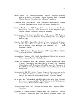 124
Pranata, Yudha. 2007. Pengaruh Penerapan Corporate Governance Terhadap
Kinerja Keuangan Perusahaan. Skripsi Program Studi Akuntansi,
Fakultas Ekonomi Universitas Islam Indonesia. Yogyakarta.
Rahmanta. 2009. Aplikasi Eviews Dalam Ekonometrika. Jurusan Sosial Ekonomi
Pertanian, Fakultas Pertanian. Medan : Universitas Sumatra Utara.
Sabrinna, Anindhita Ira. 2010. Pengaruh Corporate Governance Dan Struktur
Kepemilikan Terhadap Kinerja Perusahaan. Skripsi Program Sarjana
Fakultas Ekonomi Universitas Diponegoro. Semarang.
Setyapurnama, Yudi Santara dan Norpratiwi A.M Vianey. 2005. Pengaruh
Corporate Governance Terhadap Peringkat Obligasi dan Yield Obligasi.
Working Paper.
Soesetio, Yuli. 2008. Kepemilikan Manajerial dan Institusional, Kebijakan
Deviden, Ukuran Perusahaan, Struktur Aktiva dan Profitabilitas terhadap
Kebikan Hutang. Jurnal Keuangan dan Perbankan, Vol. 12, No.3,
September: 384-389.
Sucipto. 2003. Penilaian Kinerja Keuangan. USU digital library. Fakultas
Ekonomi. Universitas Sumatra Utara.
Suharyadi dan Purwanto. 2009. Edisi 2. Statistika untuk Ekonomi dan Keuangan
Modern. Jakarta : Penerbit Salemba Emapat.
Sujoko dan Soebiantoro, Ugy. 2007. Pengaruh Struktur Kepemilikan Saham,
Leverage, Faktor Intern dan Faktor Akstern Terhadap Nilai Perusahaan
(Studi Empirik pada Perusahaan Manufaktur dan Non Manufaktur di
Bursa Efek Jakarta). Jurnal Manajemen dan Kewirausahaan, Vol. 9, No.1,
Maret: 41-48.
Suprayitno, G, dkk. 2009. Profil Program Corporate Governance Perception
Index 2008: Good Corporate Governance dalam Perspektif Manajemen
Stratejik. The Indonesian Institute for Corporate Governance. Jakarta.
Surya, Indra dan Yustiavandana, Ivan. 2008. Cet.2. Penerapan Good Corporate
Governance: Mengesampingkan Hak-Hak Istimewa demi Kelangsungan
Usaha. Jakarta : Kencana Prenada Media Group.
Tunggal, Amin Widjaja. 2007. Corporate Governance: Suatu Pengantar. Jakarta :
Harvarindo.
Ujiyantho, M Arief dan Pramuka, Bambang Agus. 2007. Mekanisme Corporate
Governance, Manajemen Laba dan Kinerja Keuangan (Studi Pada
 