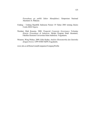 125
Perusahaan go publik Sektor Manufaktur). Simposium Nasional
Akuntansi X. Makasar.
Undang – Undang Republik Indonesia Nomor 19 Tahun 2003 tentang Badan
Usaha Milik Negara.
Wardani, Diah Kusuma. 2008. Pengaruh Corporate Governance Terhadap
Kinerja Perusahaan di Indonesia. Skripsi Program Studi Akuntansi,
Fakultas Ekonomi Universitas Islam Indonesia. Yogyakarta.
Winarno, Wing Wahyu. 2009. Edisi Kedua. Analisis Ekonometrika dan Statistika
dengan Eviews. UPP STIM YKPN.Yogyakarta.
www.idx.co.id/Home/ListedCompanies/CompanyProfile
 
