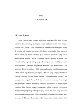1
BAB I
PENDAHULUAN
1.1 Latar Belakang
Krisis ekonomi yang melanda Asia Timur pada akhir 1997 telah memicu
terjadinya diskusi tentang pentingnya sistem tatakelola dalam suatu negara.
Iskandar dan Chamlou (2000) menyampaikan bahwa krisis ekonomi yang terjadi
di kawasan asia tenggara dan negara lain bukan hanya akibat faktor ekonomi
makro namun juga karena lemahnya good corporate governance yang ada di
negara-negara tersebut, seperti lemahnya hukum, standar akuntansi dan
pemeriksaan keuangan (auditing) yang belum mapan, pasar modal yang masih
under-regulated, lemahnya pengawasan komisaris dan terabaikannya hak
minoritas. Hal ini berarti bahwa GCG tidak saja berakibat positif bagi pemegang
saham, namun juga bagi masyarakat yang lebih luas yang berupa pertumbuhan
ekonomi nasional. Karena itulah berbagai lembaga-lembaga ekonomi dan
keuangan dunia seperti World Bank dan International Monetary Fund sangat
berkepentingan terhadap penegakan corporate governance di negara-negara
penerima dana, karena mereka menganggap bahwa corporate governance
merupakan bagian penting sistem pasar yang efisien. Penelitian yang dilakukan
oleh Asian Development Bank (2000) menyimpulkan bahwa negara-negara Asia,
termasuk di dalamnya Indonesia, kondisi yang sering terjadi adalah tidak
 