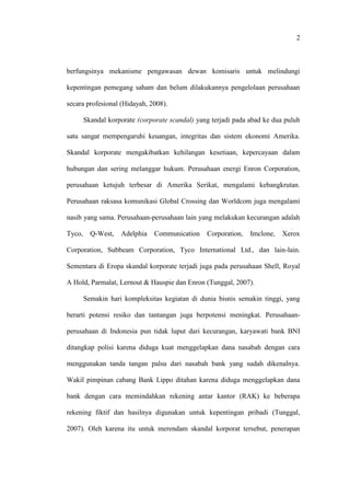2
berfungsinya mekanisme pengawasan dewan komisaris untuk melindungi
kepentingan pemegang saham dan belum dilakukannya pengelolaan perusahaan
secara profesional (Hidayah, 2008).
Skandal korporate (corporate scandal) yang terjadi pada abad ke dua puluh
satu sangat mempengaruhi keuangan, integritas dan sistem ekonomi Amerika.
Skandal korporate mengakibatkan kehilangan kesetiaan, kepercayaan dalam
hubungan dan sering melanggar hukum. Perusahaan energi Enron Corporation,
perusahaan ketujuh terbesar di Amerika Serikat, mengalami kebangkrutan.
Perusahaan raksasa komunikasi Global Crossing dan Worldcom juga mengalami
nasib yang sama. Perusahaan-perusahaan lain yang melakukan kecurangan adalah
Tyco, Q-West, Adelphia Communication Corporation, Imclone, Xerox
Corporation, Subbeam Corporation, Tyco International Ltd., dan lain-lain.
Sementara di Eropa skandal korporate terjadi juga pada perusahaan Shell, Royal
A Hold, Parmalat, Lernout & Hauspie dan Enron (Tunggal, 2007).
Semakin hari kompleksitas kegiatan di dunia bisnis semakin tinggi, yang
berarti potensi resiko dan tantangan juga berpotensi meningkat. Perusahaan-
perusahaan di Indonesia pun tidak luput dari kecurangan, karyawati bank BNI
ditangkap polisi karena diduga kuat menggelapkan dana nasabah dengan cara
menggunakan tanda tangan palsu dari nasabah bank yang sudah dikenalnya.
Wakil pimpinan cabang Bank Lippo ditahan karena diduga menggelapkan dana
bank dengan cara memindahkan rekening antar kantor (RAK) ke beberapa
rekening fiktif dan hasilnya digunakan untuk kepentingan pribadi (Tunggal,
2007). Oleh karena itu untuk merendam skandal korporat tersebut, penerapan
 