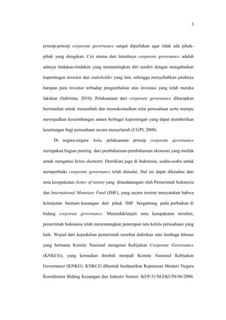 3
prinsip-prinsip corporate governance sangat diperlukan agar tidak ada pihak-
pihak yang dirugikan. Ciri utama dari lemahnya corporate governance adalah
adanya tindakan-tindakan yang mementingkan diri sendiri dengan mengabaikan
kepentingan investor dan stakeholder yang lain, sehingga menyebabkan jatuhnya
harapan para investor terhadap pengembalian atas investasi yang telah mereka
lakukan (Sabrinna, 2010). Pelaksanaan dari corporate governance diharapkan
bermanfaat untuk menambah dan memaksimalkan nilai perusahaan serta mampu
mewujudkan keseimbangan antara berbagai kepentingan yang dapat memberikan
keuntungan bagi perusahaan secara menyeluruh (CGPI, 2008).
Di negara-negara Asia, pelaksanaan prinsip corporate governance
merupakan bagian penting dari pembaharuan-pembaharuan ekonomi yang mutlak
untuk mengatasi krisis ekonomi. Demikian juga di Indonesia, usaha-usaha untuk
memperbaiki corporate governance telah dimulai. Hal ini dapat diketahui dari
nota kesepakatan (letter of intent) yang ditandatangani oleh Pemerintah Indonesia
dan International Monetary Fund (IMF), yang secara tersirat menyatakan bahwa
kelanjutan bantuan keuangan dari pihak IMF bergantung pada perbaikan di
bidang corporate governance. Menindaklanjuti nota kesepakatan tersebut,
pemerintah Indonesia telah mencanangkan penerapan tata kelola perusahaan yang
baik. Wujud dari kepedulian pemerintah tersebut didirikan satu lembaga khusus
yang bernama Komite Nasional mengenai Kebijakan Corporate Governance
(KNKCG), yang kemudian dirubah menjadi Komite Nasional Kebijakan
Governance (KNKG). KNKCG dibentuk berdasarkan Keputusan Menteri Negara
Koordinator Bidang Keuangan dan Industri Nomor: KEP-31/M.EKUIN/06/2000.
 