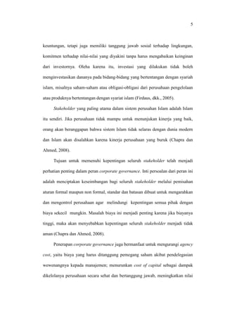 5
keuntungan, tetapi juga memiliki tanggung jawab sosial terhadap lingkungan,
komitmen terhadap nilai-nilai yang diyakini tanpa harus mengabaikan keinginan
dari investornya. Oleha karena itu, investasi yang dilakukan tidak boleh
menginvestasikan dananya pada bidang-bidang yang bertentangan dengan syariah
islam, misalnya saham-saham atau obligasi-obligasi dari perusahaan pengelolaan
atau produknya bertentangan dengan syariat islam (Firdaus, dkk., 2005).
Stakeholder yang paling utama dalam sistem perusahan Islam adalah Islam
itu sendiri. Jika perusahaan tidak mampu untuk menunjukan kinerja yang baik,
orang akan beranggapan bahwa sistem Islam tidak selaras dengan dunia modern
dan Islam akan disalahkan karena kinerja perusahaan yang buruk (Chapra dan
Ahmed, 2008).
Tujuan untuk memenuhi kepentingan seluruh stakeholder telah menjadi
perhatian penting dalam peran corporate governance. Inti persoalan dari peran ini
adalah menciptakan keseimbangan bagi seluruh stakeholder melalui pemisahan
aturan formal maupun non formal, standar dan batasan dibuat untuk mengarahkan
dan mengontrol perusahaan agar melindungi kepentingan semua pihak dengan
biaya sekecil mungkin. Masalah biaya ini menjadi penting karena jika biayanya
tinggi, maka akan menyebabkan kepentingan seluruh stakeholder menjadi tidak
aman (Chapra dan Ahmed, 2008).
Penerapan corporate governance juga bermanfaat untuk mengurangi agency
cost, yaitu biaya yang harus ditanggung pemegang saham akibat pendelegasian
wewenangnya kepada manajemen; menurunkan cost of capital sebagai dampak
dikelolanya perusahaan secara sehat dan bertanggung jawab, meningkatkan nilai
 