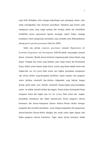7
yang telah ditetapkan serta menjaga kepentingan para pemegang saham, yaitu
untuk meningkatkan nilai ekonomis perusahaan. Demikian juga komite audit
mempunyai peran yang sangat penting dan strategis dalam hal memelihara
kredibilitas proses penyusunan laporan keuangan seperti halnya menjaga
terciptanya sistem pengawasan perusahaan yang memadai serta dilaksanakannya
prinsip good corporate governance (Sam’ani, 2008).
Salah satu prinsip corporate governance menurut Organization for
Economic Cooperation and Development (OECD) adalah menyangkut peranan
dewan komisaris. Bentuk dewan komisaris tergantung pada sistem hukum yang
dianut. Terdapat dua sistem yang berbeda, yaitu Anglo Saxon dan Kontinental
Eropa. Dalam sistem hukum Anglo Saxon, sistem yang dianut adalah sistem satu
tingkat atau one tier system. Pada sistem satu tingkat, perusahaan mempunyai
satu dewan direksi yang merupakan kombinasi antara manajer atau pengurus
senior (direktur eksekutif) dan direktur independen yang bekerja dengan
prinsip paruh waktu (non direktur eksekutif). Negara-negara yang menerapkan
sistem ini adalah Amerika Serikat dan Inggris. Sistem hukum Kontinental Eropa
menganut sistem dua tingkat atau two tier system. Pada sistem dua tingkat,
perusahaan mempunyai dua badan terpisah;yaitu dewan pengawas (dewan
komisaris) dan dewan manajemen (dewan direksi). Dewan direksi bertugas
mengelola dan mewakili perusahaan sesuai dengan pengarahan dan pengawasan
dewan komisaris. Dewan direksi diangkat dan setiap waktu dapat diganti oleh
badan pengawas (dewan komisaris). Tugas utama dewan komisaris adalah
 