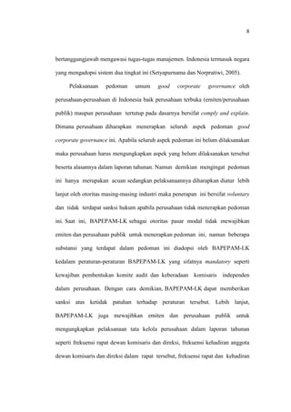 8
bertanggungjawab mengawasi tugas-tugas manajemen. Indonesia termasuk negara
yang mengadopsi sistem dua tingkat ini (Setyapurnama dan Norpratiwi, 2005).
Pelaksanaan pedoman umum good corporate governance oleh
perusahaan-perusahaan di Indonesia baik perusahaan terbuka (emiten/perusahaan
publik) maupun perusahaan tertutup pada dasarnya bersifat comply and explain.
Dimana perusahaan diharapkan menerapkan seluruh aspek pedoman good
corporate governance ini. Apabila seluruh aspek pedoman ini belum dilaksanakan
maka perusahaan harus mengungkapkan aspek yang belum dilaksanakan tersebut
beserta alasannya dalam laporan tahunan. Namun demikian mengingat pedoman
ini hanya merupakan acuan sedangkan pelaksanaannya diharapkan diatur lebih
lanjut oleh otoritas masing-masing industri maka penerapan ini bersifat voluntary
dan tidak terdapat sanksi hukum apabila perusahaan tidak menerapkan pedoman
ini. Saat ini, BAPEPAM-LK sebagai otoritas pasar modal tidak mewajibkan
emiten dan perusahaan publik untuk menerapkan pedoman ini, namun beberapa
substansi yang terdapat dalam pedoman ini diadopsi oleh BAPEPAM-LK
kedalam peraturan-peraturan BAPEPAM-LK yang sifatnya mandatory seperti
kewajiban pembentukan komite audit dan keberadaan komisaris independen
dalam perusahaan. Dengan cara demikian, BAPEPAM-LK dapat memberikan
sanksi atas ketidak patuhan terhadap peraturan tersebut. Lebih lanjut,
BAPEPAM-LK juga mewajibkan emiten dan perusahaan publik untuk
mengungkapkan pelaksanaan tata kelola perusahaan dalam laporan tahunan
seperti frekuensi rapat dewan komisaris dan direksi, frekuensi kehadiran anggota
dewan komisaris dan direksi dalam rapat tersebut, frekuensi rapat dan kehadiran
 