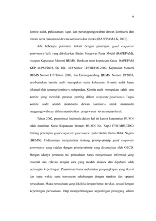9
komite audit, pelaksanaan tugas dan pertanggungjawaban dewan komisaris dan
direksi serta remunerasi dewan komisaris dan direksi (BAPEPAM-LK, 2010).
Ada beberapa peraturan terkait dengan penerapan good corporate
governance baik yang dikeluarkan Badan Pengawas Pasar Modal (BAPEPAM),
maupun Keputusan Menteri BUMN. Berdasar surat keputusan Ketua BAPEPAM
KEP 41/PM/2003, SK Dir. BEJ Nomor 315/BEJ/06-2000, Keputusan Menteri
BUMN Nomor 117/Tahun 2000, dan Undang-undang BUMN Nomor 19/2003,
pembentukan komite audit merupakan suatu keharusan. Komite audit harus
diketuai oleh seorang komisaris independen. Komite audit merupakan salah satu
komite yang memiliki peranan penting dalam corporate governance. Tugas
komite audit adalah membantu dewan komisaris untuk memenuhi
tanggungjawabnya dalam memberikan pengawasan secara menyeluruh.
Tahun 2002, pemerintah Indonesia dalam hal ini kantor kementrian BUMN
telah membuat Surat Keputusan Menteri BUMN No. Kep-117/M-MBU/2002
tentang penerapan good corporate governance pada Badan Usaha Milik Negara
(BUMN). Didalamnya menjabarkan tentang prinsip-prinsip good corporate
governance yang sejalan dengan prinsip-prinsip yang dirumuskan oleh OECD.
Dengan adanya peraturan ini, perusahaan harus menyediakan informasi yang
material dan relevan dengan cara yang mudah diakses dan dipahami oleh
pemangku kepentingan. Perusahaan harus melakukan pengungkapan yang akurat
dan tepat waktu serta transparan sehubungan dengan struktur dan operasi
perusahaan. Maka perusahaan yang dikelola dengan benar, terukur, sesuai dengan
kepentingan perusahaan, tetap memperhitungkan kepentingan pemegang saham
 