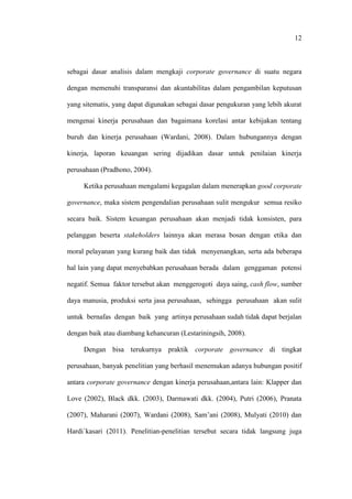 12
sebagai dasar analisis dalam mengkaji corporate governance di suatu negara
dengan memenuhi transparansi dan akuntabilitas dalam pengambilan keputusan
yang sitematis, yang dapat digunakan sebagai dasar pengukuran yang lebih akurat
mengenai kinerja perusahaan dan bagaimana korelasi antar kebijakan tentang
buruh dan kinerja perusahaan (Wardani, 2008). Dalam hubungannya dengan
kinerja, laporan keuangan sering dijadikan dasar untuk penilaian kinerja
perusahaan (Pradhono, 2004).
Ketika perusahaan mengalami kegagalan dalam menerapkan good corporate
governance, maka sistem pengendalian perusahaan sulit mengukur semua resiko
secara baik. Sistem keuangan perusahaan akan menjadi tidak konsisten, para
pelanggan beserta stakeholders lainnya akan merasa bosan dengan etika dan
moral pelayanan yang kurang baik dan tidak menyenangkan, serta ada beberapa
hal lain yang dapat menyebabkan perusahaan berada dalam genggaman potensi
negatif. Semua faktor tersebut akan menggerogoti daya saing, cash flow, sumber
daya manusia, produksi serta jasa perusahaan, sehingga perusahaan akan sulit
untuk bernafas dengan baik yang artinya perusahaan sudah tidak dapat berjalan
dengan baik atau diambang kehancuran (Lestariningsih, 2008).
Dengan bisa terukurnya praktik corporate governance di tingkat
perusahaan, banyak penelitian yang berhasil menemukan adanya hubungan positif
antara corporate governance dengan kinerja perusahaan,antara lain: Klapper dan
Love (2002), Black dkk. (2003), Darmawati dkk. (2004), Putri (2006), Pranata
(2007), Maharani (2007), Wardani (2008), Sam’ani (2008), Mulyati (2010) dan
Hardi`kasari (2011). Penelitian-penelitian tersebut secara tidak langsung juga
 