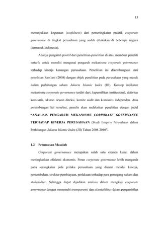 13
menunjukkan kegunaan (usefulness) dari pemeringkatan praktik corporate
governance di tingkat perusahaan yang sudah dilakukan di beberapa negara
(termasuk Indonesia).
Adanya pengaruh positif dari penelitian-penelitian di atas, membuat peneliti
tertarik untuk meneliti mengenai pengaruh mekanisme corporate governance
terhadap kinerja keuangan perusahaan. Penelitian ini dikembangkan dari
penelitian Sam’ani (2008) dengan objek penelitian pada perusahaan yang masuk
dalam perhitungan saham Jakarta Islamic Index (JII). Konsep indikator
mekanisme corporate governance terdiri dari; kepemilikan institusional, aktivitas
komisaris, ukuran dewan direksi, komite audit dan komisaris independen. Atas
pertimbangan hal tersebut, penulis akan melakukan penelitian dengan judul
“ANALISIS PENGARUH MEKANISME CORPORATE GOVERNANCE
TERHADAP KINERJA PERUSAHAAN (Studi Empiris Perusahaan dalam
Perhitungan Jakarta Islamic Index (JII) Tahun 2008-2010”.
1.2 Perumusan Masalah
Corporate governanace merupakan salah satu elemen kunci dalam
meningkatkan efisiensi ekonomis. Peran corporate governance lebih mengarah
pada serangkaian pola prilaku perusahaan yang diukur melalui kinerja,
pertumbuhan, struktur pembiayaan, perlakuan terhadap para pemegang saham dan
stakeholder. Sehingga dapat dijadikan analisis dalam mengkaji corporate
governance dengan memenuhi transparansi dan akuntabilitas dalam pengambilan
 