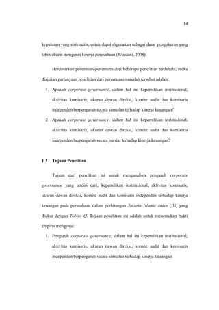14
keputusan yang sistematis, untuk dapat digunakan sebagai dasar pengukuran yang
lebih akurat mengenai kinerja perusahaan (Wardani, 2008).
Berdasarkan penemuan-penemuan dari beberapa penelitian terdahulu, maka
diajukan pertanyaan penelitian dari perumusan masalah tersebut adalah:
1. Apakah corporate governance, dalam hal ini kepemilikan institusional,
aktivitas komisaris, ukuran dewan direksi, komite audit dan komisaris
independen berpengaruh secara simultan terhadap kinerja keuangan?
2. Apakah corporate governance, dalam hal ini kepemilikan institusional,
aktivitas komisaris, ukuran dewan direksi, komite audit dan komisaris
independen berpengaruh secara parsial terhadap kinerja keuangan?
1.3 Tujuan Penelitian
Tujuan dari penelitian ini untuk menganalisis pengaruh corporate
governance yang terdiri dari; kepemilikan institusional, aktivitas komisaris,
ukuran dewan direksi, komite audit dan komisaris independen terhadap kinerja
keuangan pada perusahaan dalam perhitungan Jakarta Islamic Index (JII) yang
diukur dengan Tobins Q. Tujuan penelitian ini adalah untuk menemukan bukti
empiris mengenai:
1. Pengaruh corporate governance, dalam hal ini kepemilikan institusional,
aktivitas komisaris, ukuran dewan direksi, komite audit dan komisaris
independen berpengaruh secara simultan terhadap kinerja keuangan.
 