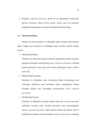15
2. Pengaruh corporate governance, dalam hal ini kepemilikan institusional,
aktivitas komisaris, ukuran dewan direksi, komite audit dan komisaris
independen berpengaruh secara parsial terhadap kinerja keuangan.
1.4 Manfaat Penelitian
Manfaat dari hasil penelitian ini diharapkan dapat dirasakan oleh berbagai
pihak. Adapun hasil penelitian ini diharapkan dapat memberi manfaat sebagai
berikut :
1. Manfaat Bagi Penulis
Penelitian ini diharapkan dapat menambah pengetahuan penulis mengenai
pengaruh penerapan prinsip-prinsip good corporate governance terhadap
kinerja perusahaan yang yang masuk dalam perhitungan Jakarta Islamic
Index (JII).
2. Manfaat Bagi Perusahaan
Penelitian ini diharapkan akan memberikan bahan pertimbangan dan
sumbangan pemikiran yang bermanfaat dalam meningkatkan kinerja
keuangan dengan cara menerapkan prinsip-prinsip good corporate
governance.
3. Manfaat Bagi Investor
Penelitian ini diharapkan menjadi masukan bagi para investor yang akan
melakukan investasi untuk memilih perusahaan yang mengungkapkan
laporan corporate governance dalam laporan tahunan perusahaan. Hal ini
disebabkan perusahaan yang menerapkan corporate governance cenderung
 