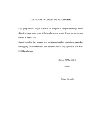 SURAT PERNYATAAN BEBAS PLAGIARISME
Saya yang bertanda tangan di bawah ini menyatakan dengan sebenarnya bahwa
skripsi ini saya susun tanpa tindakan plagiarisme sesuai dengan peraturan yang
berlaku di STEI SEBI.
Jika di kemudian hari ternyata saya melakukan tindakan plagiarisme, saya akan
bertanggung jawab sepenuhnya dan menerima sanksi yang dijatuhkan oleh STEI
SEBI kepada saya.
Depok, 22 Maret 2012
Penulis
Achyar Saepudin
 