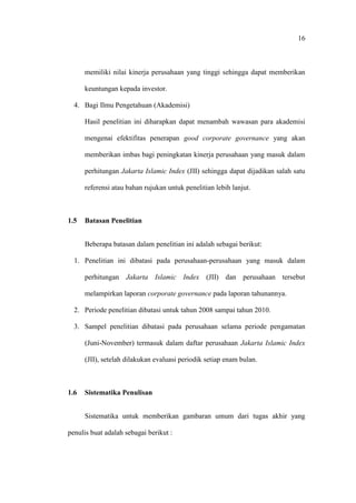 16
memiliki nilai kinerja perusahaan yang tinggi sehingga dapat memberikan
keuntungan kepada investor.
4. Bagi Ilmu Pengetahuan (Akademisi)
Hasil penelitian ini diharapkan dapat menambah wawasan para akademisi
mengenai efektifitas penerapan good corporate governance yang akan
memberikan imbas bagi peningkatan kinerja perusahaan yang masuk dalam
perhitungan Jakarta Islamic Index (JII) sehingga dapat dijadikan salah satu
referensi atau bahan rujukan untuk penelitian lebih lanjut.
1.5 Batasan Penelitian
Beberapa batasan dalam penelitian ini adalah sebagai berikut:
1. Penelitian ini dibatasi pada perusahaan-perusahaan yang masuk dalam
perhitungan Jakarta Islamic Index (JII) dan perusahaan tersebut
melampirkan laporan corporate governance pada laporan tahunannya.
2. Periode penelitian dibatasi untuk tahun 2008 sampai tahun 2010.
3. Sampel penelitian dibatasi pada perusahaan selama periode pengamatan
(Juni-November) termasuk dalam daftar perusahaan Jakarta Islamic Index
(JII), setelah dilakukan evaluasi periodik setiap enam bulan.
1.6 Sistematika Penulisan
Sistematika untuk memberikan gambaran umum dari tugas akhir yang
penulis buat adalah sebagai berikut :
 
