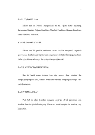 17
BAB I PENDAHULUAN
Dalam bab ini penulis menguraikan hal-hal seperti Latar Belakang,
Perumusan Masalah, Tujuan Penelitian, Manfaat Penelitian, Batasan Penelitian,
dan Sistematika Penulisan.
BAB II LANDASAN TEORI
Dalam bab ini penulis membahas secara teoritis mengenai corporate
governance dari berbagai literatur dan pengaruhnya terhadap kinerja perusahaan,
daftar penelitian sebelumnya dan pengembangan hipotesis.
BAB III METODOLOGI PENELITIAN
Bab ini berisi uraian tentang jenis dan sumber data, populasi dan
sampel,pengumpulan data, definisi operasional variabel dan pengukurannya serta
metode analisis.
BAB IV PEMBAHASAN
Pada bab ini akan disajikan mengenai deskripsi obyek penelitian serta
analisis data dan pembahasan yang dilakukan, sesuai dengan alat analisis yang
digunakan.
 