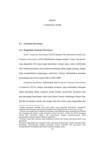 19
BAB II
LANDASAN TEORI
2.1 Corporate Governance
2.1.1 Pengertian Corporate Governance
Good1
Corporate Governance (GCG) menurut The Indonesian Institute for
Corporate Governance (IICG) didefinisikan sebagai struktur2
, sistem3
dan proses4
yang digunakan oleh organ-organ perusahaan sebagai upaya untuk memberikan
nilai tambah perusahaan secara berkesinambungan dalam jangka panjang, dengan
tetap memperhatikan kepentingan stakeholder lainnya, berlandaskan peraturan
perundangan dan norma yang berlaku (CGPI, 2008).
Corporate governance didefinisikan oleh Forum for Corporate Governance
in Indonesia (FCGI) sebagai seperangkat peraturan yang menetapkan hubungan
antara pemegang saham, pengurus, pihak kreditur, pemerintah, karyawan serta
para pemegang kepentingan intern dan ekstern lainnya sehubungan dengan hak-
hak dan kewajiaban mereka atau dengan kata lain sistem yang mengarahkan dan
1
Tingkat pencapaian terhadap suatu hasil upaya yang memenuhi persyaratan, menunjukan
kepatutan dan keteraturan operasional perusahaan sesuai dengan konsep corporate governance.
2
Susunan atau rangka dasar manajemen perusahaan yang didasarkan pada pendistribusian hak-hak
dan tanggungjawab diantara organ perusahaan (dewan komisaris, direksi dan RUPS pemegang
saham) dan stakeholder lainnya, dan aturan-aturan maupun prosedur-prosedur untuk
penngambilan keputusan dalam hubungan perusahaan.
3
Prosedur formal dan informal yang mendukung struktur dan strategi operasional dalam suatu
perusahaan.
4
Kegiatan mengarahkan dan mengelola bisnis yang direncanakan dalam rangka mencapai tujuan
perusahaan, menyelaraskan perilaku perusahaan dengan ekspektasi dari masyarakat, serta
mempertahankan akuntabilitas perusahaan kepada pemegang saham.
 