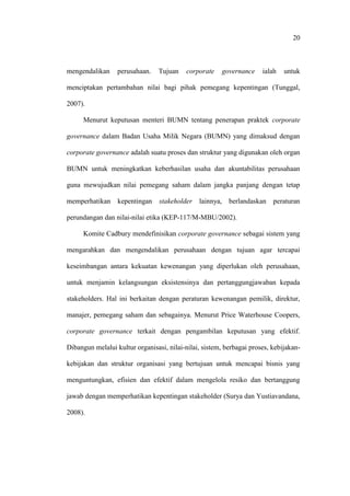 20
mengendalikan perusahaan. Tujuan corporate governance ialah untuk
menciptakan pertambahan nilai bagi pihak pemegang kepentingan (Tunggal,
2007).
Menurut keputusan menteri BUMN tentang penerapan praktek corporate
governance dalam Badan Usaha Milik Negara (BUMN) yang dimaksud dengan
corporate governance adalah suatu proses dan struktur yang digunakan oleh organ
BUMN untuk meningkatkan keberhasilan usaha dan akuntabilitas perusahaan
guna mewujudkan nilai pemegang saham dalam jangka panjang dengan tetap
memperhatikan kepentingan stakeholder lainnya, berlandaskan peraturan
perundangan dan nilai-nilai etika (KEP-117/M-MBU/2002).
Komite Cadbury mendefinisikan corporate governance sebagai sistem yang
mengarahkan dan mengendalikan perusahaan dengan tujuan agar tercapai
keseimbangan antara kekuatan kewenangan yang diperlukan oleh perusahaan,
untuk menjamin kelangsungan eksistensinya dan pertanggungjawaban kepada
stakeholders. Hal ini berkaitan dengan peraturan kewenangan pemilik, direktur,
manajer, pemegang saham dan sebagainya. Menurut Price Waterhouse Coopers,
corporate governance terkait dengan pengambilan keputusan yang efektif.
Dibangun melalui kultur organisasi, nilai-nilai, sistem, berbagai proses, kebijakan-
kebijakan dan struktur organisasi yang bertujuan untuk mencapai bisnis yang
menguntungkan, efisien dan efektif dalam mengelola resiko dan bertanggung
jawab dengan memperhatikan kepentingan stakeholder (Surya dan Yustiavandana,
2008).
 