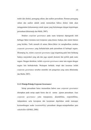 23
terdiri dari direksi, pemegang saham, dan auditor perusahaan. Peranan pemegang
saham dan auditor adalah untuk memastikan bahwa direksi tidak akan
menggunakan kekuasaannya untuk tujuan yang bertentangan dengan kepentingan
perusahaan (Khairandy dan Malik, 2007).
Struktur corporate governance pada suatu korporasi dipengaruhi oleh
berbagai faktor terutama teori korporasi yang dianut, budaya, dan sistem hukum
yang berlaku. Tarik menarik di antara faktor-faktor ini menghasilkan struktur
corporate governance yang berbeda-beda pada perusahaan di berbagai negara.
Disamping itu, sistem corporate governance juga tergantung pada latar belakang
budaya masyarakat yang ada dan juga sejarah ekonomi dan politik pada suatu
negara. Dengan demikian, istilah corporate governance antar satu negara dengan
negara lain berbeda-beda. Walaupun berbeda, tetapi dari kesemua istilah
corporate governance tersebut memiliki inti pengertian yang sama (Khairandy
dan Malik, 2007).
2.1.2 Prinsip-Prinsip Corporate Governance
Setiap perusahaan harus memastikan bahwa asas corporate governance
diterapkan pada setiap aspek bisnis dan di semua jajaran perusahaan. Asas
corporate governance yaitu transparansi, akuntabilitas, responsibilitas,
independensi serta kewajaran dan kesetaraan diperlukan untuk mencapai
kesinambungan usaha (sustainability) perusahaan dengan memperhatikan para
stakeholders (KNKG, 2006).
 