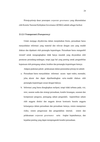 24
Prinsip-prinsip dasar penerapan corporate governance yang dikemukakan
oleh Komite Nasional Kebijakan Governance (KNKG) adalah sebagai berikut:
2.1.2.1 Transparansi (Transparency)
Untuk menjaga obyektivitas dalam menjalankan bisnis, perusahaan harus
menyediakan informasi yang material dan relevan dengan cara yang mudah
diakses dan dipahami oleh pemangku kepentingan. Perusahaan harus mengambil
inisiatif untuk mengungkapkan tidak hanya masalah yang disyaratkan oleh
peraturan perundang-undangan, tetapi juga hal yang penting untuk pengambilan
keputusan oleh pemegang saham, kreditur dan pemangku kepentingan lainnya.
Adapun pedoman pokok pelaksanaan dalam pemenuhan prinsip ini adalah:
a. Perusahaan harus menyediakan informasi secara tepat waktu, memadai,
jelas, akurat dan dapat diperbandingkan serta mudah diakses oleh
pemangku kepentingan sesuai dengan haknya.
b. Informasi yang harus diungkapkan meliputi, tetapi tidak terbatas pada, visi,
misi, sasaran usaha dan strategi perusahaan, kondisi keuangan, susunan dan
kompensasi pengurus, pemegang saham pengendali, kepemilikan saham
oleh anggota direksi dan anggota dewan komisaris beserta anggota
keluarganya dalam perusahaan dan perusahaan lainnya, sistem manajemen
risiko, sistem pengawasan dan pengendalian internal, sistem dan
pelaksanaan corporate governance serta tingkat kepatuhannya, dan
kejadian penting yang dapat mempengaruhi kondisi perusahaan.
 