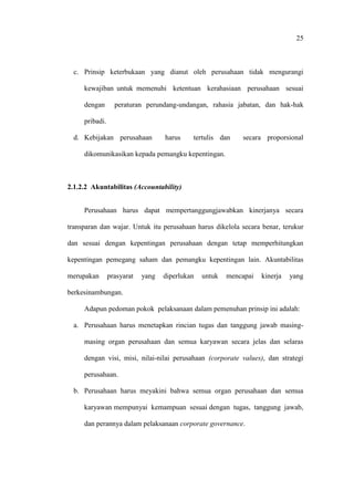 25
c. Prinsip keterbukaan yang dianut oleh perusahaan tidak mengurangi
kewajiban untuk memenuhi ketentuan kerahasiaan perusahaan sesuai
dengan peraturan perundang-undangan, rahasia jabatan, dan hak-hak
pribadi.
d. Kebijakan perusahaan harus tertulis dan secara proporsional
dikomunikasikan kepada pemangku kepentingan.
2.1.2.2 Akuntabilitas (Accountability)
Perusahaan harus dapat mempertanggungjawabkan kinerjanya secara
transparan dan wajar. Untuk itu perusahaan harus dikelola secara benar, terukur
dan sesuai dengan kepentingan perusahaan dengan tetap memperhitungkan
kepentingan pemegang saham dan pemangku kepentingan lain. Akuntabilitas
merupakan prasyarat yang diperlukan untuk mencapai kinerja yang
berkesinambungan.
Adapun pedoman pokok pelaksanaan dalam pemenuhan prinsip ini adalah:
a. Perusahaan harus menetapkan rincian tugas dan tanggung jawab masing-
masing organ perusahaan dan semua karyawan secara jelas dan selaras
dengan visi, misi, nilai-nilai perusahaan (corporate values), dan strategi
perusahaan.
b. Perusahaan harus meyakini bahwa semua organ perusahaan dan semua
karyawan mempunyai kemampuan sesuai dengan tugas, tanggung jawab,
dan perannya dalam pelaksanaan corporate governance.
 