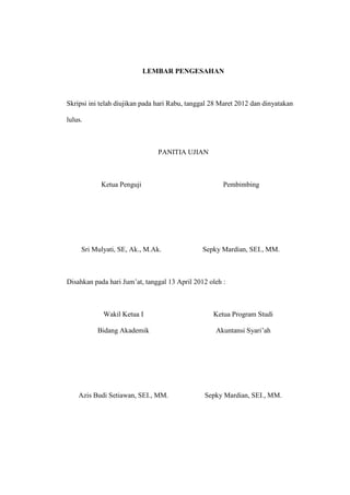 LEMBAR PENGESAHAN
Skripsi ini telah diujikan pada hari Rabu, tanggal 28 Maret 2012 dan dinyatakan
lulus.
PANITIA UJIAN
Ketua Penguji Pembimbing
Sri Mulyati, SE, Ak., M.Ak. Sepky Mardian, SEI., MM.
Disahkan pada hari Jum’at, tanggal 13 April 2012 oleh :
Wakil Ketua I
Bidang Akademik
Ketua Program Studi
Akuntansi Syari’ah
Azis Budi Setiawan, SEI., MM. Sepky Mardian, SEI., MM.
 