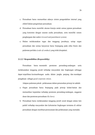 26
c. Perusahaan harus memastikan adanya sistem pengendalian internal yang
efektif dalam pengelolaan perusahaan.
d. Perusahaan harus memiliki ukuran kinerja untuk semua jajaran perusahaan
yang konsisten dengan sasaran usaha perusahaan, serta memiliki sistem
penghargaan dan sanksi (reward and punishment system).
e. Dalam melaksanakan tugas dan tanggung jawabnya, setiap organ
perusahaan dan semua karyawan harus berpegang pada etika bisnis dan
pedoman perilaku (code of conduct) yang telah disepakati.
2.1.2.3 Responsibilitas (Responsibility)
Perusahaan harus mematuhi peraturan perundang-undangan serta
melaksanakan tanggung jawab terhadap masyarakat dan lingkungan sehingga
dapat terpelihara kesinambungan usaha dalam jangka panjang dan mendapat
pengakuan sebagai good corporate citizen.
Adapun pedoman pokok pelaksanaan dalam pemenuhan prinsip ini adalah:
a. Organ perusahaan harus berpegang pada prinsip kehati-hatian dan
memastikan kepatuhan terhadap peraturan perundang-undangan, anggaran
dasar dan peraturan perusahaan (by-laws).
b. Perusahaan harus melaksanakan tanggung jawab sosial dengan antara lain
peduli terhadap masyarakat dan kelestarian lingkungan terutama di sekitar
perusahaan dengan membuat perencanaan dan pelaksanaan yang memadai.
 