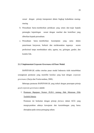 28
sesuai dengan prinsip transparansi dalam lingkup kedudukan masing-
masing.
b. Perusahaan harus memberikan perlakuan yang setara dan wajar kepada
pemangku kepentingan sesuai dengan manfaat dan kontribusi yang
diberikan kepada perusahaan.
c. Perusahaan harus memberikan kesempatan yang sama dalam
penerimaan karyawan, berkarir dan melaksanakan tugasnya secara
profesional tanpa membedakan suku, agama, ras, golongan, gender, dan
kondisi fsik.
2.1.3 Implementasi Corporate Governance di Pasar Modal
BAPEPAM-LK selaku otoritas pasar modal Indonesia telah menerbitkan
serangkaian peraturan yang memiliki korelasi yang kuat dengan corporate
governance (Surya dan Yustiavandana, 2008).
Beberapa peraturan BAPEPAM-LK yang terkait dengan penerapan prinsip
good corporate governance adalah:
1. Peraturan Bapepam Nomor IX.D.1 tentang Hak Memesan Efek
Terlebih Dahulu
Peraturan ini berkaitan dengan prinsip fairness dalam GCG yang
mengisyaratkan adanya kewajaran dan keseimbangan yang harus
diterapkan pada semua pemegang saham.
 