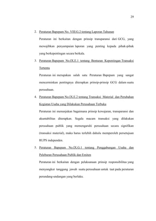 29
2. Peraturan Bapepam No. VIII.G.2 tentang Laporan Tahunan
Peraturan ini berkaitan dengan prinsip transparansi dari GCG, yang
mewajibkan penyampaian laporan yang penting kepada pihak-pihak
yang berkepentingan secara berkala.
3. Peraturan Bapepam No.IX.E.1 tentang Benturan Kepentingan Transaksi
Tertentu
Peraturan ini merupakan salah satu Peraturan Bapepam yang sangat
mencerminkan pentingnya diterapkan prinsip-prinsip GCG dalam suatu
perusahaan.
4. Peraturan Bapepam No.IX.E.2 tentang Transaksi Material dan Perubahan
Kegiatan Usaha yang Dilakukan Perusahaan Terbuka
Peraturan ini menunjukan bagaimana prinsip kewajaran, transparansi dan
akuntabilitas diterapkan. Segala macam transaksi yang dilakukan
perusahaan publik yang memengaruhi perusahaan secara signifikan
(transaksi material), maka harus terlebih dahulu memperoleh persetujuan
RUPS independen.
5. Peraturan Bapepam No.IX.G.1 tentang Penggabungan Usaha dan
Peleburan Perusahaan Publik dan Emiten
Peraturan ini berkaitan dengan pelaksanaan prinsip responsibilitas yang
menyangkut tanggung jawab suatu perusahaan untuk taat pada peraturan
perundang-undangan yang berlaku.
 