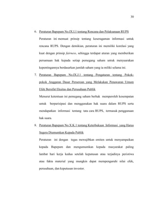 30
6. Peraturan Bapepam No.IX.I.1 tentang Rencana dan Pelaksanaan RUPS
Peraturan ini memuat prinsip tentang keseragaman informasi untuk
rencana RUPS. Dengan demikian, peraturan ini memiliki korelasi yang
kuat dengan prinsip fairness, sehingga terdapat aturan yang memberikan
persamaan hak kepada setiap pemegang saham untuk menyuarakan
kepentingannya berdasarkan jumlah saham yang ia miliki selama ini.
7. Peraturan Bapepam No.IX.J.1 tentang Pengaturan tentang Pokok-
pokok Anggaran Dasar Perseroan yang Melakukan Penawaran Umum
Efek Bersifat Ekuitas dan Perusahaan Publik
Menurut ketentuan ini pemegang saham berhak memperoleh kesempatan
untuk berparisipasi dan menggunakan hak suara dalam RUPS serta
mendapatkan informasi tentang tata cara RUPS, termasuk penggunaan
hak suara.
8. Peraturan Bapepam No.X.K.1 tentang Keterbukaan Informasi yang Harus
Segera Diumumkan Kepada Publik
Peraturan ini dengan tegas mewajibkan emiten untuk menyampaikan
kepada Bapepam dan mengumumkan kepada masyarakat paling
lambat hari kerja kedua setelah keputusan atau terjadinya peristiwa
atau fakta material yang mungkin dapat mempengaruhi nilai efek,
perusahaan, dan keputusan investor.
 