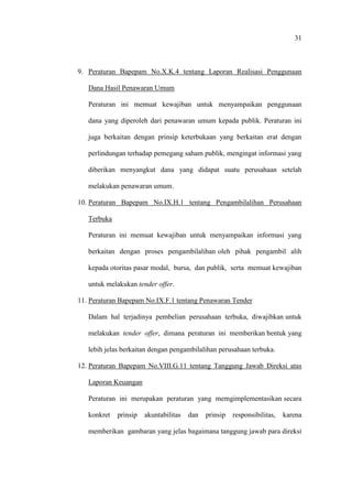 31
9. Peraturan Bapepam No.X.K.4 tentang Laporan Realisasi Penggunaan
Dana Hasil Penawaran Umum
Peraturan ini memuat kewajiban untuk menyampaikan penggunaan
dana yang diperoleh dari penawaran umum kepada publik. Peraturan ini
juga berkaitan dengan prinsip keterbukaan yang berkaitan erat dengan
perlindungan terhadap pemegang saham publik, mengingat informasi yang
diberikan menyangkut dana yang didapat suatu perusahaan setelah
melakukan penawaran umum.
10. Peraturan Bapepam No.IX.H.1 tentang Pengambilalihan Perusahaan
Terbuka
Peraturan ini memuat kewajiban untuk menyampaikan informasi yang
berkaitan dengan proses pengambilalihan oleh pihak pengambil alih
kepada otoritas pasar modal, bursa, dan publik, serta memuat kewajiban
untuk melakukan tender offer.
11. Peraturan Bapepam No.IX.F.1 tentang Penawaran Tender
Dalam hal terjadinya pembelian perusahaan terbuka, diwajibkan untuk
melakukan tender offer, dimana peraturan ini memberikan bentuk yang
lebih jelas berkaitan dengan pengambilalihan perusahaan terbuka.
12. Peraturan Bapepam No.VIII.G.11 tentang Tanggung Jawab Direksi atas
Laporan Keuangan
Peraturan ini merupakan peraturan yang memgimplementasikan secara
konkret prinsip akuntabilitas dan prinsip responsibilitas, karena
memberikan gambaran yang jelas bagaimana tanggung jawab para direksi
 
