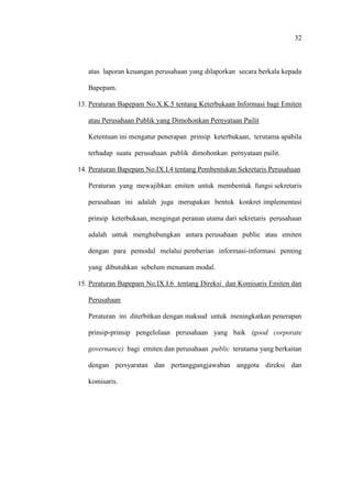 32
atas laporan keuangan perusahaan yang dilaporkan secara berkala kepada
Bapepam.
13. Peraturan Bapepam No.X.K.5 tentang Keterbukaan Informasi bagi Emiten
atau Perusahaan Publik yang Dimohonkan Pernyataan Pailit
Ketentuan ini mengatur penerapan prinsip keterbukaan, terutama apabila
terhadap suatu perusahaan publik dimohonkan pernyataan pailit.
14. Peraturan Bapepam No.IX.I.4 tentang Pembentukan Sekretaris Perusahaan
Peraturan yang mewajibkan emiten untuk membentuk fungsi sekretaris
perusahaan ini adalah juga merupakan bentuk konkret implementasi
prinsip keterbukaan, mengingat peranan utama dari sekretaris perusahaan
adalah untuk menghubungkan antara perusahaan public atau emiten
dengan para pemodal melalui pemberian informasi-informasi penting
yang dibutuhkan sebelum menanam modal.
15. Peraturan Bapepam No.IX.I.6 tentang Direksi dan Komisaris Emiten dan
Perusahaan
Peraturan ini diterbitkan dengan maksud untuk meningkatkan penerapan
prinsip-prinsip pengelolaan perusahaan yang baik (good corporate
governance) bagi emiten dan perusahaan public terutama yang berkaitan
dengan persyaratan dan pertanggungjawaban anggota direksi dan
komisaris.
 