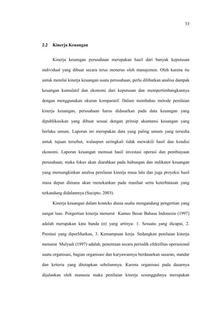 33
2.2 Kinerja Keuangan
Kinerja keuangan perusahaan merupakan hasil dari banyak keputusan
individual yang dibuat secara terus menerus oleh manajemen. Oleh karena itu
untuk menilai kinerja keuangan suatu perusahaan, perlu dilibatkan analisa dampak
keuangan kumulatif dan ekonomi dari keputusan dan mempertimbangkannya
dengan menggunakan ukuran komparatif. Dalam membahas metode penilaian
kinerja keuangan, perusahaan harus didasarkan pada data keuangan yang
dipublikasikan yang dibuat sesuai dengan prinsip akuntansi keuangan yang
berlaku umum. Laporan ini merupakan data yang paling umum yang tersedia
untuk tujuan tersebut, walaupun seringkali tidak mewakili hasil dan kondisi
ekonomi. Laporan keuangan memuat hasil investasi operasi dan pembiayaan
perusahaan, maka fokus akan diarahkan pada hubungan dan indikator keuangan
yang memungkinkan analisa penilaian kinerja masa lalu dan juga proyeksi hasil
masa depan dimana akan menekankan pada manfaat serta keterbatasan yang
terkandung didalamnya (Sucipto, 2003).
Kinerja keuangan dalam konteks dunia usaha mengandung pengertian yang
sangat luas. Pengertian kinerja menurut Kamus Besar Bahasa Indonesia (1997)
adalah merupakan kata banda (n) yang artinya: 1. Sesuatu yang dicapai, 2.
Prestasi yang diperlihatkan, 3. Kemampuan kerja. Sedangkan penilaian kinerja
menurut Mulyadi (1997) adalah, penentuan secara periodik efektifitas operasional
suatu organisasi, bagian organisasi dan karyawannya berdasarkan sasaran, standar
dan kriteria yang ditetapkan sebelumnya. Karena organisasi pada dasarnya
dijalankan oleh manusia maka penilaian kinerja sesungguhnya merupakan
 