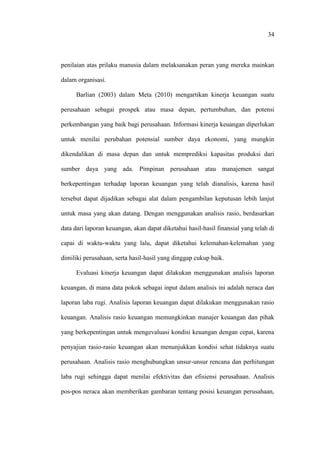 34
penilaian atas prilaku manusia dalam melaksanakan peran yang mereka mainkan
dalam organisasi.
Barlian (2003) dalam Meta (2010) mengartikan kinerja keuangan suatu
perusahaan sebagai prospek atau masa depan, pertumbuhan, dan potensi
perkembangan yang baik bagi perusahaan. Informasi kinerja keuangan diperlukan
untuk menilai perubahan potensial sumber daya ekonomi, yang mungkin
dikendalikan di masa depan dan untuk memprediksi kapasitas produksi dari
sumber daya yang ada. Pimpinan perusahaan atau manajemen sangat
berkepentingan terhadap laporan keuangan yang telah dianalisis, karena hasil
tersebut dapat dijadikan sebagai alat dalam pengambilan keputusan lebih lanjut
untuk masa yang akan datang. Dengan menggunakan analisis rasio, berdasarkan
data dari laporan keuangan, akan dapat diketahui hasil-hasil finansial yang telah di
capai di waktu-waktu yang lalu, dapat diketahui kelemahan-kelemahan yang
dimiliki perusahaan, serta hasil-hasil yang dinggap cukup baik.
Evaluasi kinerja keuangan dapat dilakukan menggunakan analisis laporan
keuangan, di mana data pokok sebagai input dalam analisis ini adalah neraca dan
laporan laba rugi. Analisis laporan keuangan dapat dilakukan menggunakan rasio
keuangan. Analisis rasio keuangan memungkinkan manajer keuangan dan pihak
yang berkepentingan untuk mengevaluasi kondisi keuangan dengan cepat, karena
penyajian rasio-rasio keuangan akan menunjukkan kondisi sehat tidaknya suatu
perusahaan. Analisis rasio menghubungkan unsur-unsur rencana dan perhitungan
laba rugi sehingga dapat menilai efektivitas dan efisiensi perusahaan. Analisis
pos-pos neraca akan memberikan gambaran tentang posisi keuangan perusahaan,
 