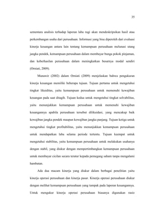 35
sementara analisis terhadap laporan laba rugi akan mendeskripsikan hasil atau
perkembangan usaha dari perusahaan. Informasi yang bisa diperoleh dari evaluasi
kinerja keuangan antara lain tentang kemampuan perusahaan melunasi utang
jangka pendek, kemampuan perusahaan dalam membayar bunga pokok pinjaman,
dan keberhasilan perusahaan dalam meningkatkan besarnya modal sendiri
(Orniati, 2009).
Munawir (2002) dalam Orniati (2009) menjelaskan bahwa pengukuran
kinerja keuangan memiliki beberapa tujuan. Tujuan pertama untuk mengetahui
tingkat likuiditas, yaitu kemampuan perusahaan untuk memenuhi kewajiban
keuangan pada saat ditagih. Tujuan kedua untuk mengetahui tingkat solvabilitas,
yaitu menunjukkan kemampuan perusahaan untuk memenuhi kewajiban
keuangannya apabila perusahaan tersebut dilikuidasi, yang mencakup baik
kewajiban jangka pendek maupun kewajiban jangka panjang. Tujuan ketiga untuk
mengetahui tingkat profitabilitas, yaitu menunjukkan kemampuan perusahaan
untuk mendapatkan laba selama periode tertentu. Tujuan keempat untuk
mengetahui stabilitas, yaitu kemampuan perusahaan untuk melakukan usahanya
dengan stabil, yang diukur dengan mempertimbangkan kemampuan perusahaan
untuk membayar cicilan secara teratur kepada pemegang saham tanpa mengalami
hambatan.
Ada dua macam kinerja yang diukur dalam berbagai penelitian yaitu
kinerja operasi perusahaan dan kinerja pasar. Kinerja operasi perusahaan diukur
dengan melihat kemampuan perusahaan yang tampak pada laporan keuangannya.
Untuk mengukur kinerja operasi perusahaan biasanya digunakan rasio
 