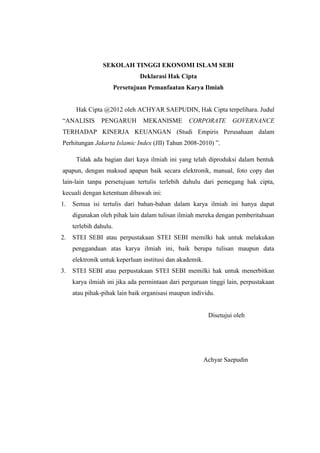 SEKOLAH TINGGI EKONOMI ISLAM SEBI
Deklarasi Hak Cipta
Persetujuan Pemanfaatan Karya Ilmiah
Hak Cipta @2012 oleh ACHYAR SAEPUDIN, Hak Cipta terpelihara. Judul
“ANALISIS PENGARUH MEKANISME CORPORATE GOVERNANCE
TERHADAP KINERJA KEUANGAN (Studi Empiris Perusahaan dalam
Perhitungan Jakarta Islamic Index (JII) Tahun 2008-2010) ”.
Tidak ada bagian dari kaya ilmiah ini yang telah diproduksi dalam bentuk
apapun, dengan maksud apapun baik secara elektronik, manual, foto copy dan
lain-lain tanpa persetujuan tertulis terlebih dahulu dari pemegang hak cipta,
kecuali dengan ketentuan dibawah ini:
1. Semua isi tertulis dari bahan-bahan dalam karya ilmiah ini hanya dapat
digunakan oleh pihak lain dalam tulisan ilmiah mereka dengan pemberitahuan
terlebih dahulu.
2. STEI SEBI atau perpustakaan STEI SEBI memilki hak untuk melakukan
penggandaan atas karya ilmiah ini, baik berupa tulisan maupun data
elektronik untuk keperluan institusi dan akademik.
3. STEI SEBI atau perpustakaan STEI SEBI memilki hak untuk menerbitkan
karya ilmiah ini jika ada permintaan dari perguruan tinggi lain, perpustakaan
atau pihak-pihak lain baik organisasi maupun individu.
Disetujui oleh
Achyar Saepudin
 