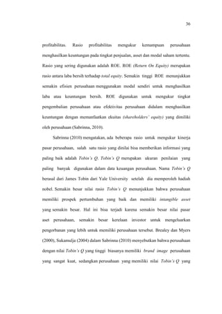 36
profitabilitas. Rasio profitabilitas mengukur kemampuan perusahaan
menghasilkan keuntungan pada tingkat penjualan, asset dan modal saham tertentu.
Rasio yang sering digunakan adalah ROE. ROE (Return On Equity) merupakan
rasio antara laba bersih terhadap total equity. Semakin tinggi ROE menunjukkan
semakin efisien perusahaan menggunakan modal sendiri untuk menghasilkan
laba atau keuntungan bersih. ROE digunakan untuk mengukur tingkat
pengembalian perusahaan atau efektivitas perusahaan didalam menghasilkan
keuntungan dengan memanfaatkan ekuitas (shareholders’ equity) yang dimiliki
oleh perusahaan (Sabrinna, 2010).
Sabrinna (2010) mengatakan, ada beberapa rasio untuk mengukur kinerja
pasar perusahaan, salah satu rasio yang dinilai bisa memberikan informasi yang
paling baik adalah Tobin’s Q. Tobin’s Q merupakan ukuran penilaian yang
paling banyak digunakan dalam data keuangan perusahaan. Nama Tobin’s Q
berasal dari James Tobin dari Yale University setelah dia memperoleh hadiah
nobel. Semakin besar nilai rasio Tobin’s Q menunjukkan bahwa perusahaan
memiliki prospek pertumbuhan yang baik dan memiliki intangible asset
yang semakin besar. Hal ini bisa terjadi karena semakin besar nilai pasar
aset perusahaan, semakin besar kerelaan investor untuk mengeluarkan
pengorbanan yang lebih untuk memiliki perusahaan tersebut. Brealey dan Myers
(2000), Sukamulja (2004) dalam Sabrinna (2010) menyebutkan bahwa perusahaan
dengan nilai Tobin’s Q yang tinggi biasanya memiliki brand image perusahaan
yang sangat kuat, sedangkan perusahaan yang memiliki nilai Tobin’s Q yang
 