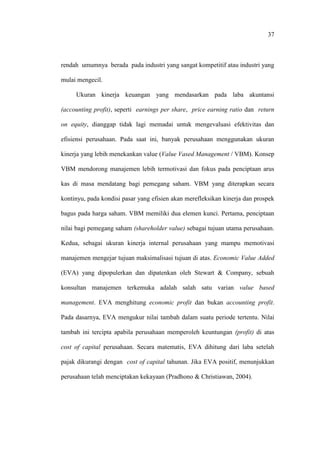 37
rendah umumnya berada pada industri yang sangat kompetitif atau industri yang
mulai mengecil.
Ukuran kinerja keuangan yang mendasarkan pada laba akuntansi
(accounting profit), seperti earnings per share, price earning ratio dan return
on equity, dianggap tidak lagi memadai untuk mengevaluasi efektivitas dan
efisiensi perusahaan. Pada saat ini, banyak perusahaan menggunakan ukuran
kinerja yang lebih menekankan value (Value Vased Management / VBM). Konsep
VBM mendorong manajemen lebih termotivasi dan fokus pada penciptaan arus
kas di masa mendatang bagi pemegang saham. VBM yang diterapkan secara
kontinyu, pada kondisi pasar yang efisien akan merefleksikan kinerja dan prospek
bagus pada harga saham. VBM memiliki dua elemen kunci. Pertama, penciptaan
nilai bagi pemegang saham (shareholder value) sebagai tujuan utama perusahaan.
Kedua, sebagai ukuran kinerja internal perusahaan yang mampu memotivasi
manajemen mengejar tujuan maksimalisasi tujuan di atas. Economic Value Added
(EVA) yang dipopulerkan dan dipatenkan oleh Stewart & Company, sebuah
konsultan manajemen terkemuka adalah salah satu varian value based
management. EVA menghitung economic profit dan bukan accounting profit.
Pada dasarnya, EVA mengukur nilai tambah dalam suatu periode tertentu. Nilai
tambah ini tercipta apabila perusahaan memperoleh keuntungan (profit) di atas
cost of capital perusahaan. Secara matematis, EVA dihitung dari laba setelah
pajak dikurangi dengan cost of capital tahunan. Jika EVA positif, menunjukkan
perusahaan telah menciptakan kekayaan (Pradhono & Christiawan, 2004).
 