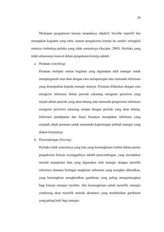 38
Meskipun pengukuran kinerja tampaknya objektif, bersifat repetitif dan
merupakan kegiatan yang rutin, namun pengukuran kinerja itu sendiri seringkali
memicu timbulnya prilaku yang tidak semestinya (Sucipto, 2003). Perilaku yang
tidak seharusnya muncul dalam pengukuran kinerja adalah :
a. Perataan (smothing)
Perataan meliputi semua kegiatan yang digunakan oleh manajer untuk
mempengaruhi arus data dengan cara mempercepat atau menunda informasi
yang disampaikan kepada manajer atasnya. Perataan dilakukan dengan cara
mengirim informasi dalam periode sekarang mengenai peristiwa yang
terjadi dalam periode yang akan datang atau menunda pengiriman informasi
mengenai peristiwa sekarang sampai dengan periode yang akan datang.
Informasi pendapatan dan biaya biasanya merupakan informasi yang
menjadi objek perataan untuk memenuhi kepentingan pribadi manajer yang
diukur kinerjanya.
b. Pencondongan (biasing)
Perilaku tidak semestinya yang lain yang kemungkinan timbul dalam proses
pengukuran kinerja sesungguhnya adalah pencondongan, yang merupakan
metode manipulasi data yang digunakan oleh manajer dengan memilih
informasi diantara berbagai rangkaian informasi yang mungkin dihasilkan,
yang kemungkian menghasilkan gambaran yang paling menguntungkan
bagi kinerja manajer tersebut. Jika kemungkinan untuk memilih, manajer
cenderung akan memilih metode akuntansi yang memberikan gambaran
yang paling baik bagi manajer.
 
