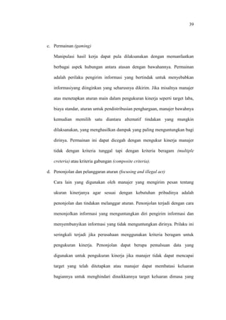 39
c. Permainan (gaming)
Manipulasi hasil kerja dapat pula dilaksanakan dengan memanfaatkan
berbagai aspek hubungan antara atasan dengan bawahannya. Permainan
adalah perilaku pengirim informasi yang bertindak untuk menyebabkan
informasiyang diinginkan yang seharusnya dikirim. Jika misalnya manajer
atas menetapkan aturan main dalam pengukuran kinerja seperti target laba,
biaya standar, aturan untuk pendistribusian penghargaan, manajer bawahnya
kemudian memilih satu diantara altematif tindakan yang mungkin
dilaksanakan, yang menghasilkan dampak yang paling menguntungkan bagi
dirinya. Permainan ini dapat dicegah dengan mengukur kinerja manajer
tidak dengan kriteria tunggal tapi dengan kriteria beragam (multiple
creteria) atau kriteria gabungan (composite criteria).
d. Penonjolan dan pelanggaran aturan (focusing and illegal act)
Cara lain yang digunakan oleh manajer yang mengirim pesan tentang
ukuran kinerjanya agar sesuai dengan kebutuhan pribadinya adalah
penonjolan dan tindakan melanggar aturan. Penonjolan terjadi dengan cara
menonjolkan informasi yang menguntungkan diri pengirim informasi dan
menyembunyikan informasi yang tidak menguntungkan dirinya. Prilaku ini
seringkali terjadi jika perusahaan menggunakan kriteria beragam untuk
pengukuran kinerja. Penonjolan dapat berupa pemalsuan data yang
digunakan untuk pengukuran kinerja jika manajer tidak dapat mencapai
target yang telah ditetapkan atau manajer dapat membatasi keluaran
bagiannya untuk menghindari dinaikkannya target keluaran dimasa yang
 
