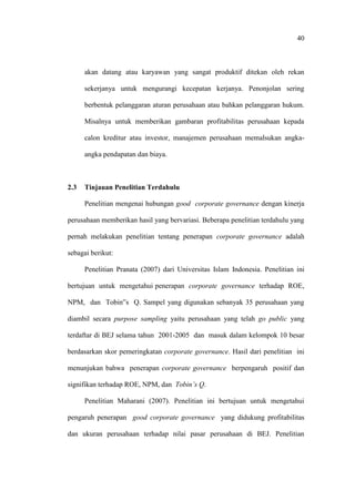 40
akan datang atau karyawan yang sangat produktif ditekan oleh rekan
sekerjanya untuk mengurangi kecepatan kerjanya. Penonjolan sering
berbentuk pelanggaran aturan perusahaan atau bahkan pelanggaran hukum.
Misalnya untuk memberikan gambaran profitabilitas perusahaan kepada
calon kreditur atau investor, manajemen perusahaan memalsukan angka-
angka pendapatan dan biaya.
2.3 Tinjauan Penelitian Terdahulu
Penelitian mengenai hubungan good corporate governance dengan kinerja
perusahaan memberikan hasil yang bervariasi. Beberapa penelitian terdahulu yang
pernah melakukan penelitian tentang penerapan corporate governance adalah
sebagai berikut:
Penelitian Pranata (2007) dari Universitas Islam Indonesia. Penelitian ini
bertujuan untuk mengetahui penerapan corporate governance terhadap ROE,
NPM, dan Tobin‟s Q. Sampel yang digunakan sebanyak 35 perusahaan yang
diambil secara purpose sampling yaitu perusahaan yang telah go public yang
terdaftar di BEJ selama tahun 2001-2005 dan masuk dalam kelompok 10 besar
berdasarkan skor pemeringkatan corporate governance. Hasil dari penelitian ini
menunjukan bahwa penerapan corporate governance berpengaruh positif dan
signifikan terhadap ROE, NPM, dan Tobin’s Q.
Penelitian Maharani (2007). Penelitian ini bertujuan untuk mengetahui
pengaruh penerapan good corporate governance yang didukung profitabilitas
dan ukuran perusahaan terhadap nilai pasar perusahaan di BEJ. Penelitian
 