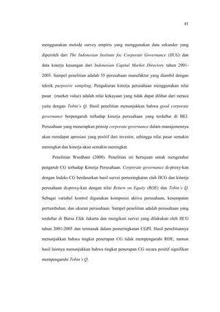 41
menggunakan metode survey empiris yang menggunakan data sekunder yang
diperoleh dari The Indonesian Institute foc Corporate Governance (IICG) dan
data kinerja keuangan dari Indonesian Capital Market Directory tahun 2001-
2003. Sampel penelitian adalah 35 perusahaan manufaktur yang diambil dengan
teknik purposive sampling. Pengukuran kinerja perusahaan menggunakan nilai
pasar (market value) adalah nilai kekayaan yang tidak dapat dilihat dari neraca
yaitu dengan Tobin’s Q. Hasil penelitian menunjukkan bahwa good corporate
governance berpengaruh terhadap kinerja perusahaan yang terdaftar di BEJ.
Perusahaan yang menerapkan prinsip corporate governance dalam manajemennya
akan mendapat apresiasi yang positif dari investor, sehingga nilai pasar semakin
meningkat dan kinerja akan semakin meningkat.
Penelitian Wardhani (2008). Penelitian ini bertujuan untuk mengetahui
pengaruh CG terhadap Kinerja Perusahaan. Corporate governance di-proxy-kan
dengan Indeks CG berdasarkan hasil survei pemeringkatan oleh IICG dan kinerja
perusahaan di-proxy-kan dengan nilai Return on Equity (ROE) dan Tobin’s Q.
Sebagai variabel kontrol digunakan komposisi aktiva perusahaan, kesempatan
pertumbuhan, dan ukuran perusahaan. Sampel penelitian adalah perusahaan yang
terdaftar di Bursa Efek Jakarta dan mengikuti survei yang dilakukan oleh IICG
tahun 2001-2005 dan termasuk dalam pemeringkatan CGPI. Hasil penelitiannya
menunjukkan bahwa tingkat penerapan CG tidak mempengaruhi ROE, namun
hasil lainnya menunjukkan bahwa tingkat penerapan CG secara positif signifikan
mempengaruhi Tobin’s Q.
 