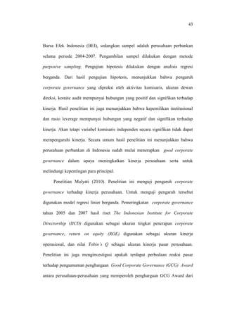 43
Bursa Efek Indonesia (BEI), sedangkan sampel adalah perusahaan perbankan
selama periode 2004-2007. Pengambilan sampel dilakukan dengan metode
purposive sampling. Pengujian hipotesis dilakukan dengan analisis regresi
berganda. Dari hasil pengujian hipotesis, menunjukkan bahwa pengaruh
corporate governance yang diproksi oleh aktivitas komisaris, ukuran dewan
direksi, komite audit mempunyai hubungan yang positif dan signifikan terhadap
kinerja. Hasil penelitian ini juga menunjukkan bahwa kepemilikan institusional
dan rasio leverage mempunyai hubungan yang negatif dan signifikan terhadap
kinerja. Akan tetapi variabel komisaris independen secara signifikan tidak dapat
mempengaruhi kinerja. Secara umum hasil penelitian ini menunjukkan bahwa
perusahaan perbankan di Indonesia sudah mulai menerapkan good corporate
governance dalam upaya meningkatkan kinerja perusahaan serta untuk
melindungi kepentingan para principal.
Penelitian Mulyati (2010). Penelitian ini menguji pengaruh corporate
governance terhadap kinerja perusahaan. Untuk menguji pengaruh tersebut
digunakan model regresi linier berganda. Pemeringkatan corporate governance
tahun 2005 dan 2007 hasil riset The Indonesian Institute for Corporate
Directorship (IICD) digunakan sebagai ukuran tingkat penerapan corporate
governance, return on equity (ROE) digunakan sebagai ukuran kinerja
operasional, dan nilai Tobin’s Q sebagai ukuran kinerja pasar perusahaan.
Penelitian ini juga menginvestigasi apakah terdapat perbedaan reaksi pasar
terhadap pengumuman penghargaan Good Corporate Governance (GCG) Award
antara perusahaan-perusahaan yang memperoleh penghargaan GCG Award dari
 