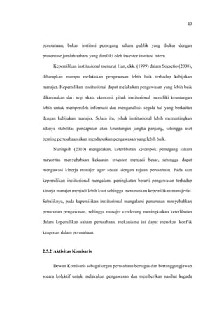 49
perusahaan, bukan institusi pemegang saham publik yang diukur dengan
prosentase jumlah saham yang dimiliki oleh investor institusi intern.
Kepemilikan institusional menurut Han, dkk. (1999) dalam Soesetio (2008),
diharapkan mampu melakukan pengawasan lebih baik terhadap kebijakan
manajer. Kepemilikan institusional dapat melakukan pengawasan yang lebih baik
dikarenakan dari segi skala ekonomi, pihak institusional memiliki keuntungan
lebih untuk memperoleh informasi dan menganalisis segala hal yang berkaitan
dengan kebijakan manajer. Selain itu, pihak institusional lebih mementingkan
adanya stabilitas pendapatan atau keuntungan jangka panjang, sehingga aset
penting perusahaan akan mendapatkan pengawasan yang lebih baik.
Nuringsih (2010) mengatakan, keterlibatan kelompok pemegang saham
mayoritas menyebabkan kekuatan investor menjadi besar, sehingga dapat
mengawasi kinerja manajer agar sesuai dengan tujuan perusahaan. Pada saat
kepemilikan institusional mengalami peningkatan berarti pengawasan terhadap
kinerja manajer menjadi lebih kuat sehingga menurunkan kepemilikan manajerial.
Sebaliknya, pada kepemilikan institusional mengalami penurunan menyebabkan
penurunan pengawasan, sehingga manajer cenderung meningkatkan keterlibatan
dalam kepemilikan saham perusahaan. mekanisme ini dapat menekan konflik
keagenan dalam perusahaan.
2.5.2 Aktivitas Komisaris
Dewan Komisaris sebagai organ perusahaan bertugas dan bertanggungjawab
secara kolektif untuk melakukan pengawasan dan memberikan nasihat kepada
 
