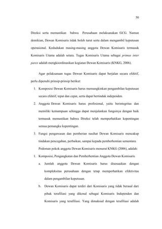 50
Direksi serta memastikan bahwa Perusahaan melaksanakan GCG. Namun
demikian, Dewan Komisaris tidak boleh turut serta dalam mengambil keputusan
operasional. Kedudukan masing-masing anggota Dewan Komisaris termasuk
Komisaris Utama adalah setara. Tugas Komisaris Utama sebagai primus inter
pares adalah mengkoordinasikan kegiatan Dewan Komisaris (KNKG, 2006).
Agar pelaksanaan tugas Dewan Komisaris dapat berjalan secara efektif,
perlu dipenuhi prinsip-prinsip berikut:
1. Komposisi Dewan Komisaris harus memungkinkan pengambilan keputusan
secara efektif, tepat dan cepat, serta dapat bertindak independen.
2. Anggota Dewan Komisaris harus profesional, yaitu berintegritas dan
memiliki kemampuan sehingga dapat menjalankan fungsinya dengan baik
termasuk memastikan bahwa Direksi telah memperhatikan kepentingan
semua pemangku kepentingan.
3. Fungsi pengawasan dan pemberian nasihat Dewan Komisaris mencakup
tindakan pencegahan, perbaikan, sampai kepada pemberhentian sementara.
Pedoman pokok anggota Dewan Komisaris menurut KNKG (2006), adalah:
1. Komposisi, Pengangkatan dan Pemberhentian Anggota Dewan Komisaris
a. Jumlah anggota Dewan Komisaris harus disesuaikan dengan
kompleksitas perusahaan dengan tetap memperhatikan efektivitas
dalam pengambilan keputusan.
b. Dewan Komisaris dapat terdiri dari Komisaris yang tidak berasal dari
pihak terafiliasi yang dikenal sebagai Komisaris Independen dan
Komisaris yang terafiliasi. Yang dimaksud dengan terafiliasi adalah
 