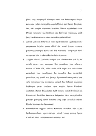 51
pihak yang mempunyai hubungan bisnis dan kekeluargaan dengan
pemegang saham pengendali, anggota Direksi dan Dewan Komisaris
lain, serta dengan perusahaan itu sendiri. Mantan anggota Direksi dan
Dewan Komisaris yang terafiliasi serta karyawan perusahaan, untuk
jangka waktu tertentu termasuk dalam kategori terafiliasi.
c. Jumlah Komisaris Independen harus dapat menjamin agar mekanisme
pengawasan berjalan secara efektif dan sesuai dengan peraturan
perundang-undangan. Salah satu dari Komisaris Independen harus
mempunyai latar belakang akuntansi atau keuangan.
d. Anggota Dewan Komisaris diangkat dan diberhentikan oleh RUPS
melalui proses yang transparan. Bagi perusahaan yang sahamnya
tercatat di bursa efek, badan usaha milik negara dan atau daerah,
perusahaan yang menghimpun dan mengelola dana masyarakat,
perusahaan yang produk atau jasanya digunakan oleh masyarakat luas,
serta perusahaan yang mempunyai dampak luas terhadap kelestarian
lingkungan, proses penilaian calon anggota Dewan Komisaris
dilakukan sebelum dilaksanakan RUPS melalui Komite Nominasi dan
Remunerasi. Pemilihan Komisaris Independen harus memperhatikan
pendapat pemegang saham minoritas yang dapat disalurkan melalui
Komite Nominasi dan Remunerasi.
e. Pemberhentian anggota Dewan Komisaris dilakukan oleh RUPS
berdasarkan alasan yang wajar dan setelah kepada anggota Dewan
Komisaris diberi kesempatan untuk membela diri.
 